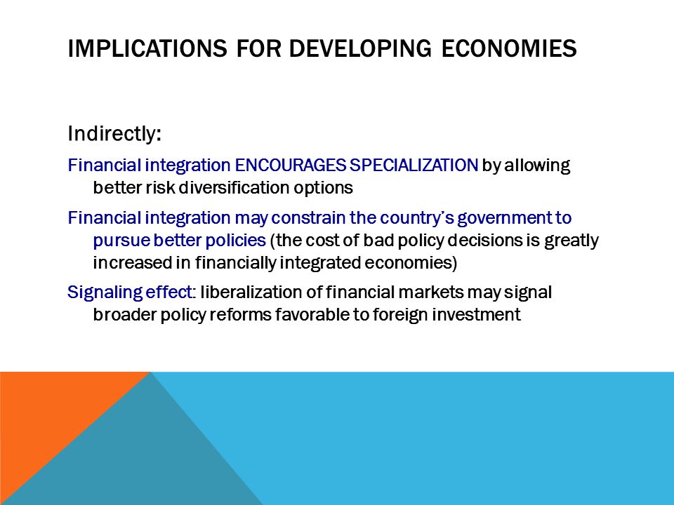 IMPLICATIONS FOR DEVELOPING ECONOMIES Indirectly: Financial integration ENCOURAGES SPECIALIZATION by allowing better risk diversification options Financial integration may constrain the country’s government to pursue better policies (the cost of bad policy decisions is greatly increased in financially integrated economies) Signaling effect: liberalization of financial markets may signal broader policy reforms favorable to foreign investment