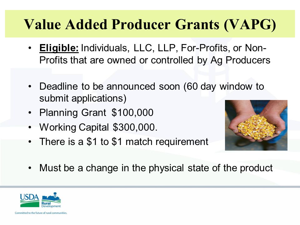 Value Added Producer Grants (VAPG) Eligible: Individuals, LLC, LLP, For-Profits, or Non- Profits that are owned or controlled by Ag Producers Deadline to be announced soon (60 day window to submit applications) Planning Grant $100,000 Working Capital $300,000.