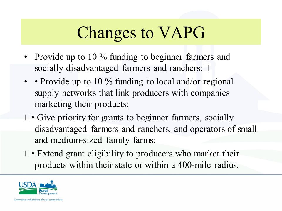 Changes to VAPG Provide up to 10 % funding to beginner farmers and socially disadvantaged farmers and ranchers; Provide up to 10 % funding to local and/or regional supply networks that link producers with companies marketing their products; Give priority for grants to beginner farmers, socially disadvantaged farmers and ranchers, and operators of small and medium-sized family farms; Extend grant eligibility to producers who market their products within their state or within a 400-mile radius.