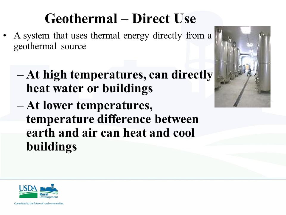 Geothermal – Direct Use A system that uses thermal energy directly from a geothermal source –At high temperatures, can directly heat water or buildings –At lower temperatures, temperature difference between earth and air can heat and cool buildings