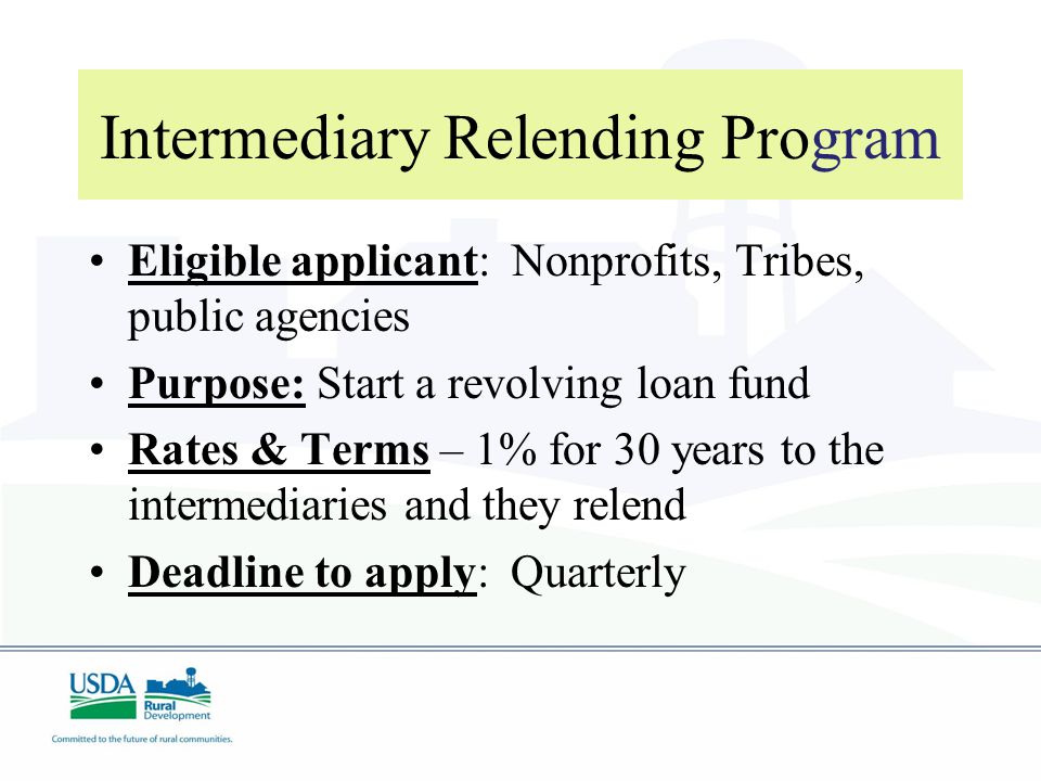 Intermediary Relending Program Eligible applicant: Nonprofits, Tribes, public agencies Purpose: Start a revolving loan fund Rates & Terms – 1% for 30 years to the intermediaries and they relend Deadline to apply: Quarterly