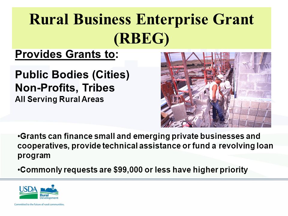 Provides Grants to: Public Bodies (Cities) Non-Profits, Tribes All Serving Rural Areas Rural Business Enterprise Grant (RBEG) Grants can finance small and emerging private businesses and cooperatives, provide technical assistance or fund a revolving loan program Commonly requests are $99,000 or less have higher priority