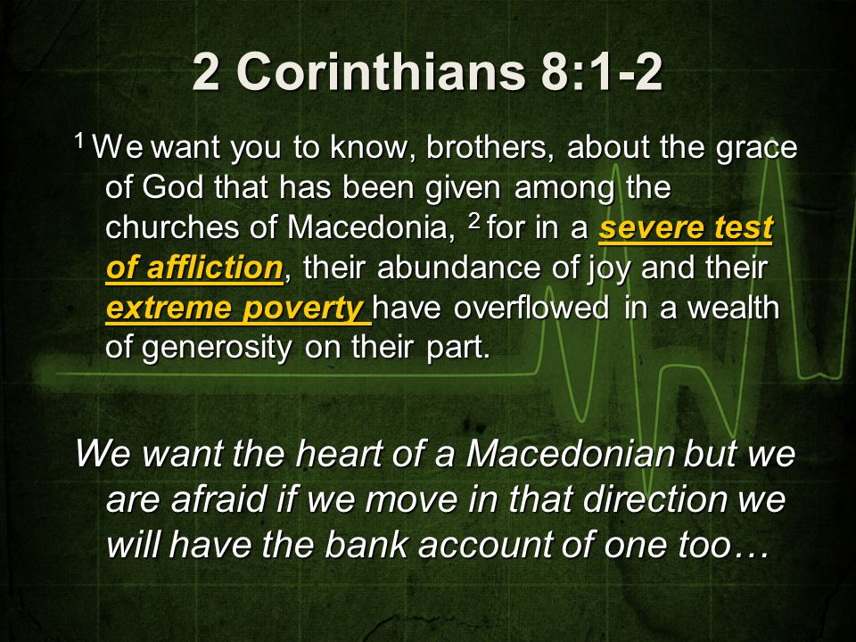 2 Corinthians 8:1-2 1 We want you to know, brothers, about the grace of God that has been given among the churches of Macedonia, 2 for in a severe test of affliction, their abundance of joy and their extreme poverty have overflowed in a wealth of generosity on their part.