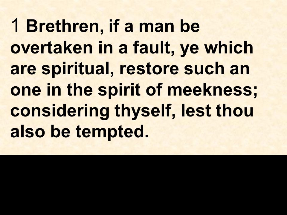 1 Brethren, if a man be overtaken in a fault, ye which are spiritual, restore such an one in the spirit of meekness; considering thyself, lest thou also be tempted.