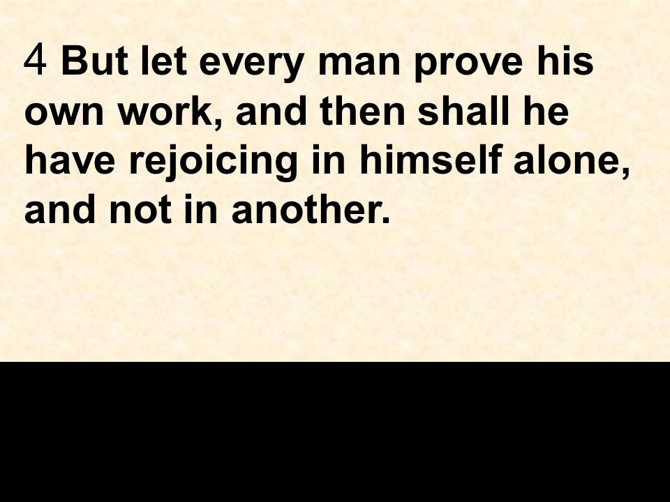 4 But let every man prove his own work, and then shall he have rejoicing in himself alone, and not in another.