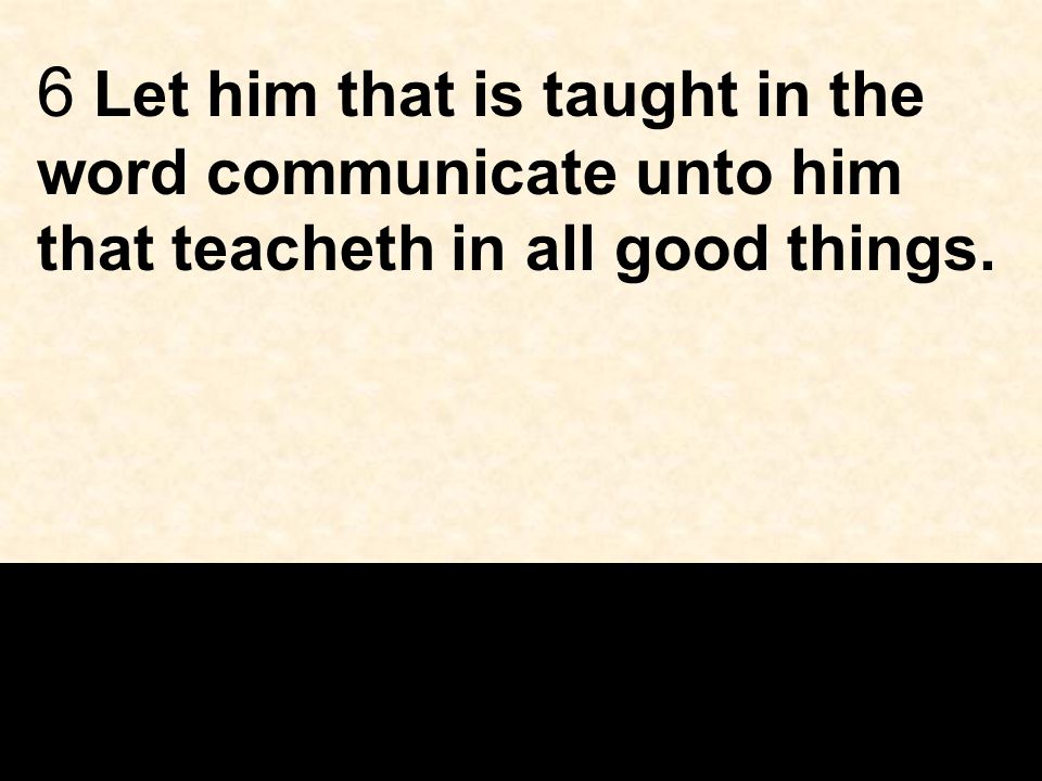 6 Let him that is taught in the word communicate unto him that teacheth in all good things.