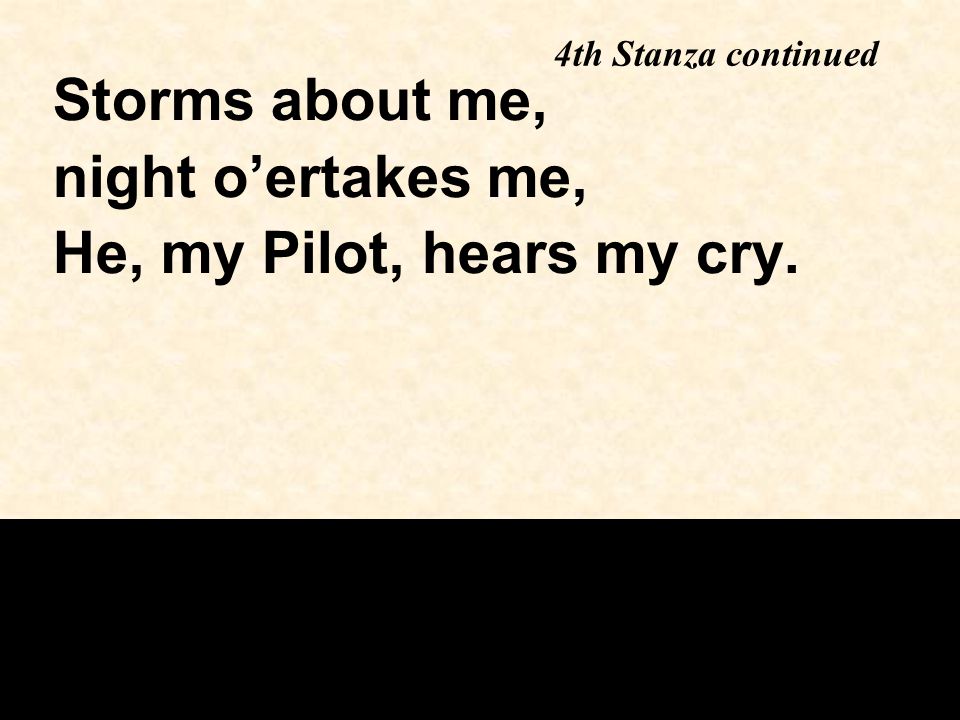 4th Stanza continued Storms about me, night o’ertakes me, He, my Pilot, hears my cry.