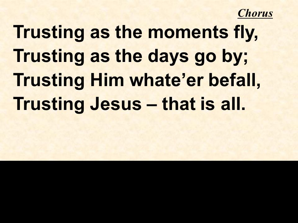 Trusting as the moments fly, Trusting as the days go by; Trusting Him whate’er befall, Trusting Jesus – that is all.