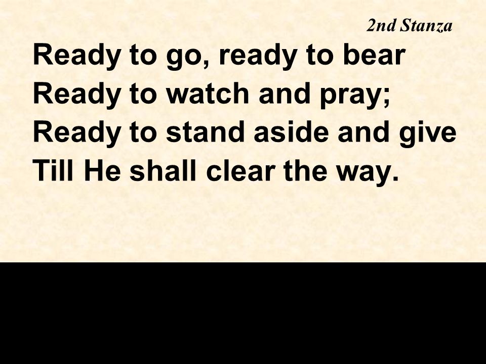 Ready to go, ready to bear Ready to watch and pray; Ready to stand aside and give Till He shall clear the way.