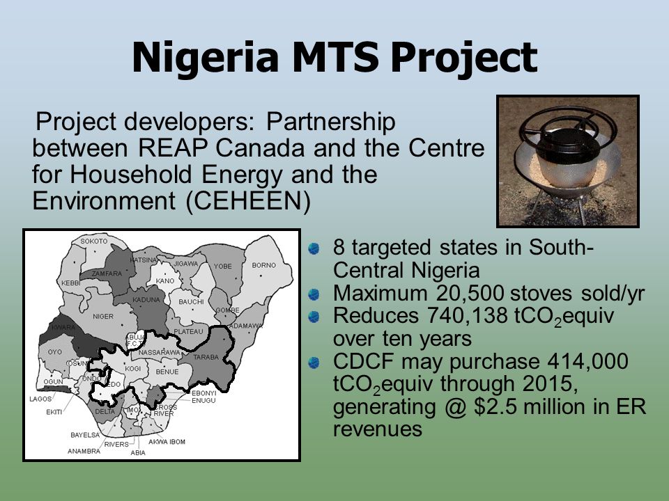 Nigeria MTS Project 8 targeted states in South- Central Nigeria Maximum 20,500 stoves sold/yr Reduces 740,138 tCO 2 equiv over ten years CDCF may purchase 414,000 tCO 2 equiv through 2015, $2.5 million in ER revenues Project developers: Partnership between REAP Canada and the Centre for Household Energy and the Environment (CEHEEN)