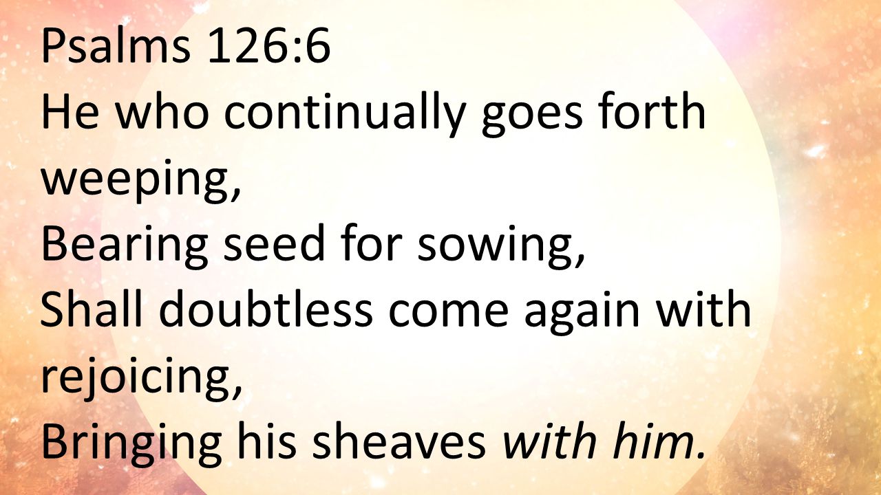 Psalms 126:6 He who continually goes forth weeping, Bearing seed for sowing, Shall doubtless come again with rejoicing, Bringing his sheaves with him.