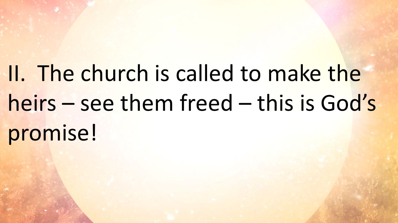 II.The church is called to make the heirs – see them freed – this is God’s promise!