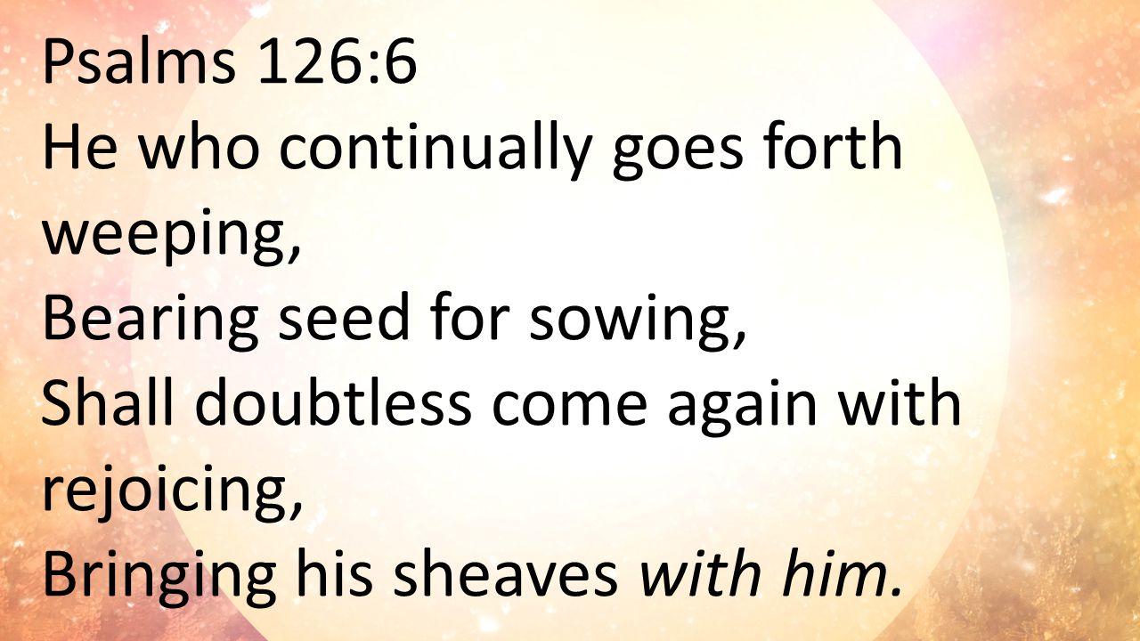 Psalms 126:6 He who continually goes forth weeping, Bearing seed for sowing, Shall doubtless come again with rejoicing, Bringing his sheaves with him.