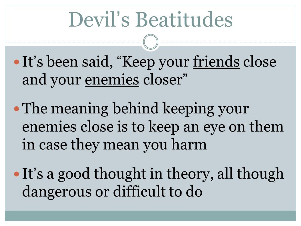 Devil’s Beatitudes It’s been said, Keep your friends close and your enemies closer The meaning behind keeping your enemies close is to keep an eye on them in case they mean you harm It’s a good thought in theory, all though dangerous or difficult to do