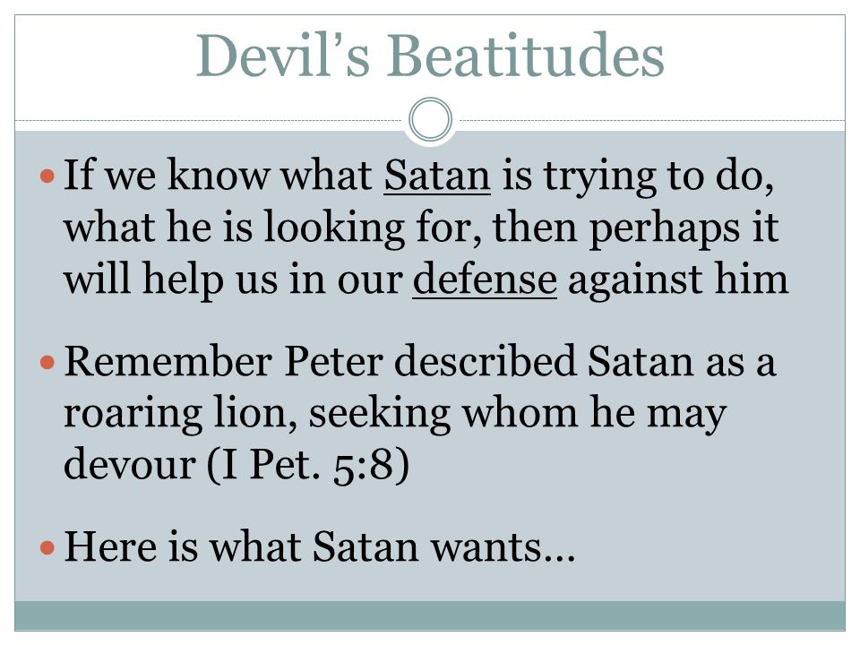 Devil’s Beatitudes If we know what Satan is trying to do, what he is looking for, then perhaps it will help us in our defense against him Remember Peter described Satan as a roaring lion, seeking whom he may devour (I Pet.
