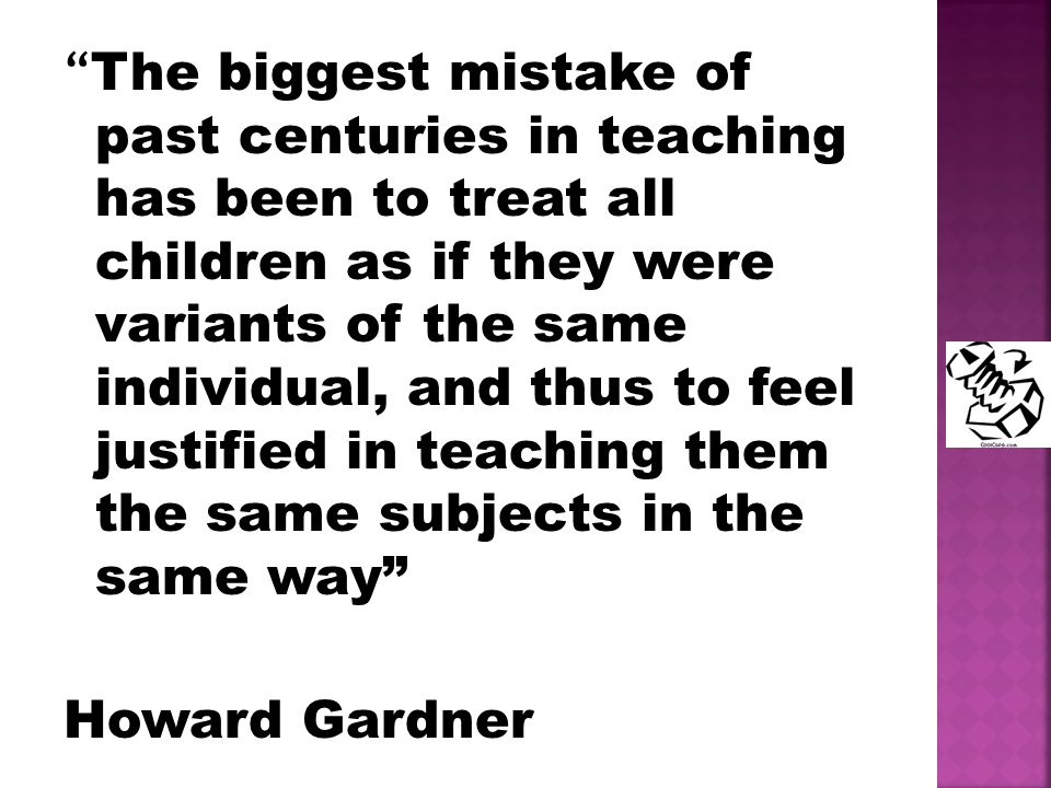 The biggest mistake of past centuries in teaching has been to treat all children as if they were variants of the same individual, and thus to feel justified in teaching them the same subjects in the same way Howard Gardner