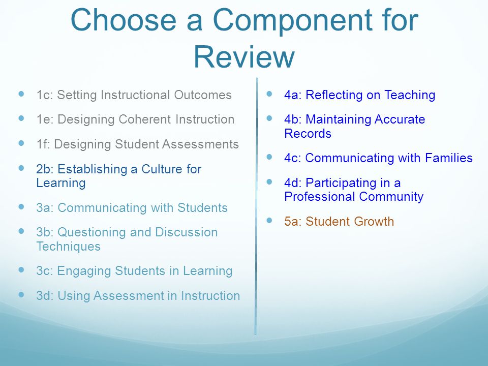 Choose a Component for Review 1c: Setting Instructional Outcomes 1e: Designing Coherent Instruction 1f: Designing Student Assessments 2b: Establishing a Culture for Learning 3a: Communicating with Students 3b: Questioning and Discussion Techniques 3c: Engaging Students in Learning 3d: Using Assessment in Instruction 4a: Reflecting on Teaching 4b: Maintaining Accurate Records 4c: Communicating with Families 4d: Participating in a Professional Community 5a: Student Growth