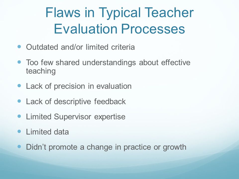 Flaws in Typical Teacher Evaluation Processes Outdated and/or limited criteria Too few shared understandings about effective teaching Lack of precision in evaluation Lack of descriptive feedback Limited Supervisor expertise Limited data Didn’t promote a change in practice or growth