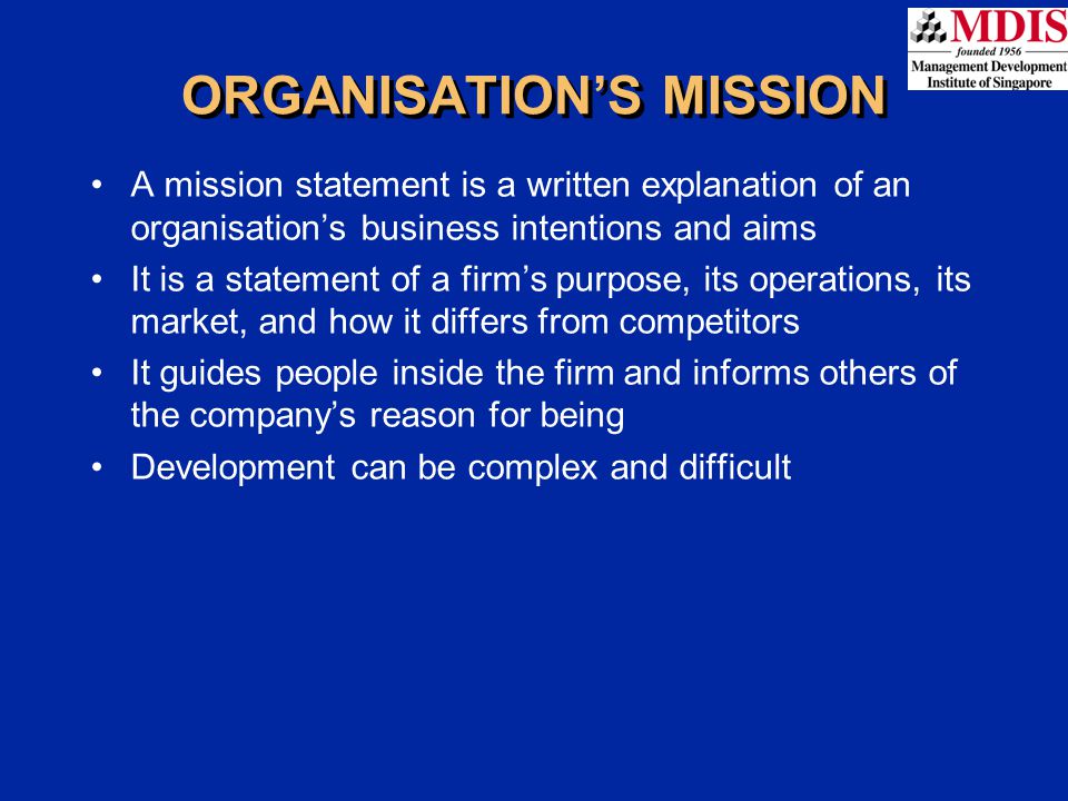 A mission statement is a written explanation of an organisation’s business intentions and aims It is a statement of a firm’s purpose, its operations, its market, and how it differs from competitors It guides people inside the firm and informs others of the company’s reason for being Development can be complex and difficult ORGANISATION’S MISSION