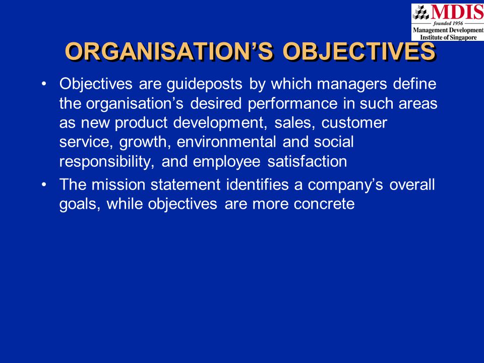 Objectives are guideposts by which managers define the organisation’s desired performance in such areas as new product development, sales, customer service, growth, environmental and social responsibility, and employee satisfaction The mission statement identifies a company’s overall goals, while objectives are more concrete ORGANISATION’S OBJECTIVES