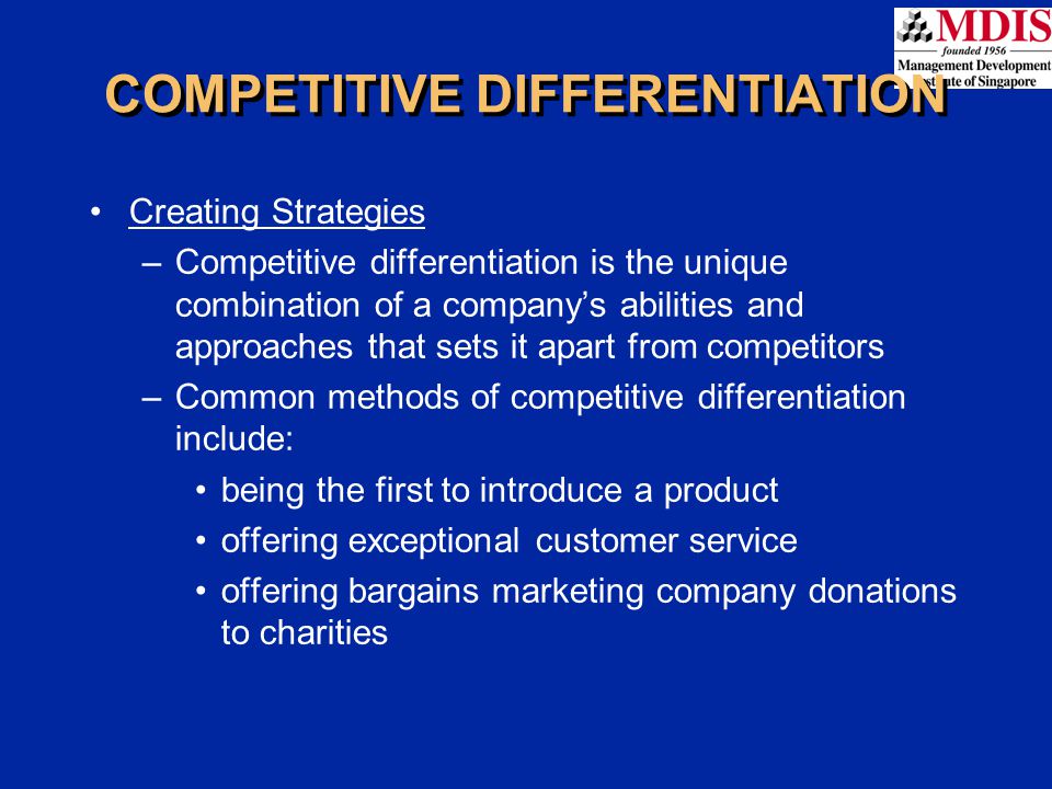 COMPETITIVE DIFFERENTIATION Creating Strategies –Competitive differentiation is the unique combination of a company’s abilities and approaches that sets it apart from competitors –Common methods of competitive differentiation include: being the first to introduce a product offering exceptional customer service offering bargains marketing company donations to charities