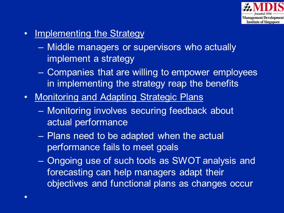 Implementing the Strategy –Middle managers or supervisors who actually implement a strategy –Companies that are willing to empower employees in implementing the strategy reap the benefits Monitoring and Adapting Strategic Plans –Monitoring involves securing feedback about actual performance –Plans need to be adapted when the actual performance fails to meet goals –Ongoing use of such tools as SWOT analysis and forecasting can help managers adapt their objectives and functional plans as changes occur