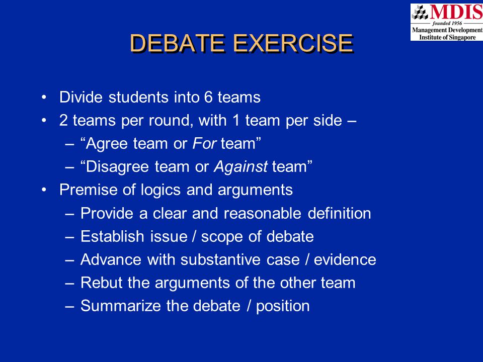 DEBATE EXERCISE Divide students into 6 teams 2 teams per round, with 1 team per side – – Agree team or For team – Disagree team or Against team Premise of logics and arguments –Provide a clear and reasonable definition –Establish issue / scope of debate –Advance with substantive case / evidence –Rebut the arguments of the other team –Summarize the debate / position