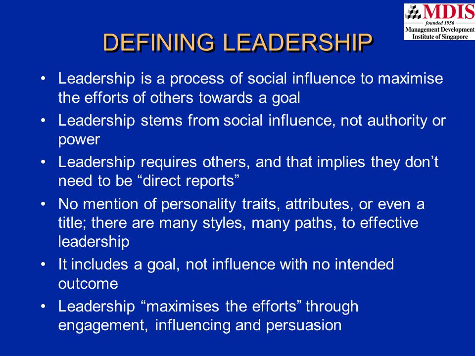 DEFINING LEADERSHIP Leadership is a process of social influence to maximise the efforts of others towards a goal Leadership stems from social influence, not authority or power Leadership requires others, and that implies they don’t need to be direct reports No mention of personality traits, attributes, or even a title; there are many styles, many paths, to effective leadership It includes a goal, not influence with no intended outcome Leadership maximises the efforts through engagement, influencing and persuasion
