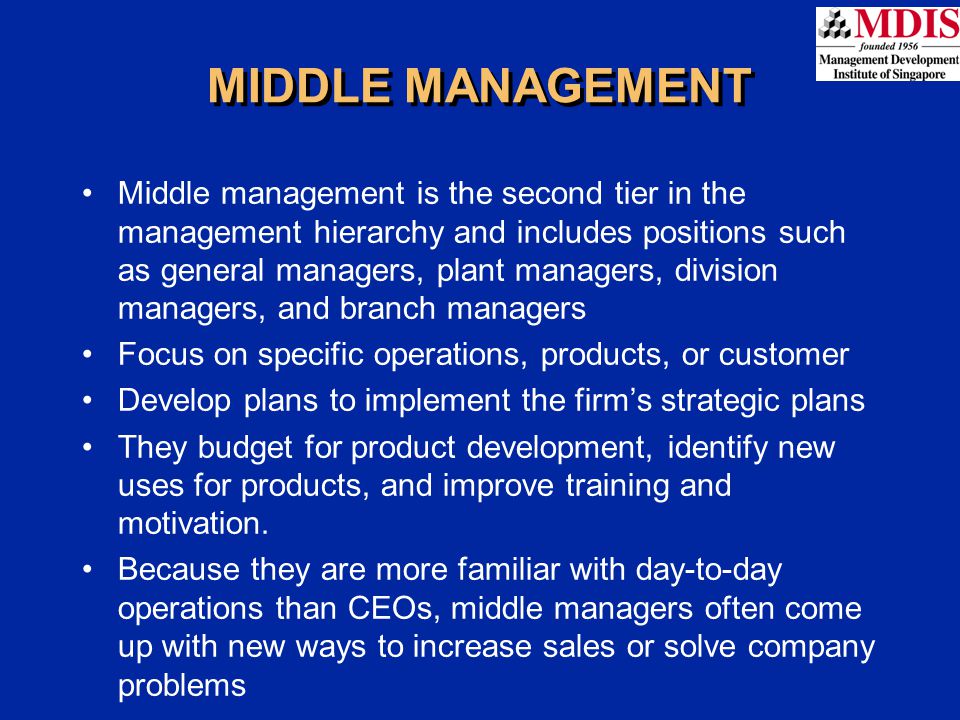 MIDDLE MANAGEMENT Middle management is the second tier in the management hierarchy and includes positions such as general managers, plant managers, division managers, and branch managers Focus on specific operations, products, or customer Develop plans to implement the firm’s strategic plans They budget for product development, identify new uses for products, and improve training and motivation.