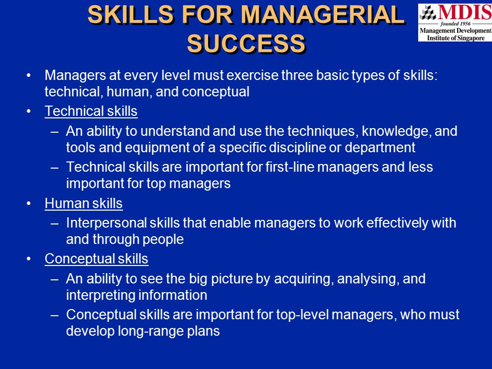 SKILLS FOR MANAGERIAL SUCCESS Managers at every level must exercise three basic types of skills: technical, human, and conceptual Technical skills –An ability to understand and use the techniques, knowledge, and tools and equipment of a specific discipline or department –Technical skills are important for first-line managers and less important for top managers Human skills –Interpersonal skills that enable managers to work effectively with and through people Conceptual skills –An ability to see the big picture by acquiring, analysing, and interpreting information –Conceptual skills are important for top-level managers, who must develop long-range plans