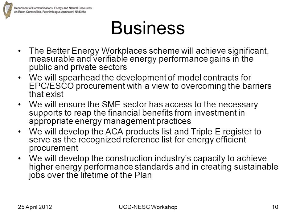 25 April 2012UCD-NESC Workshop10 Business The Better Energy Workplaces scheme will achieve significant, measurable and verifiable energy performance gains in the public and private sectors We will spearhead the development of model contracts for EPC/ESCO procurement with a view to overcoming the barriers that exist We will ensure the SME sector has access to the necessary supports to reap the financial benefits from investment in appropriate energy management practices We will develop the ACA products list and Triple E register to serve as the recognized reference list for energy efficient procurement We will develop the construction industry’s capacity to achieve higher energy performance standards and in creating sustainable jobs over the lifetime of the Plan