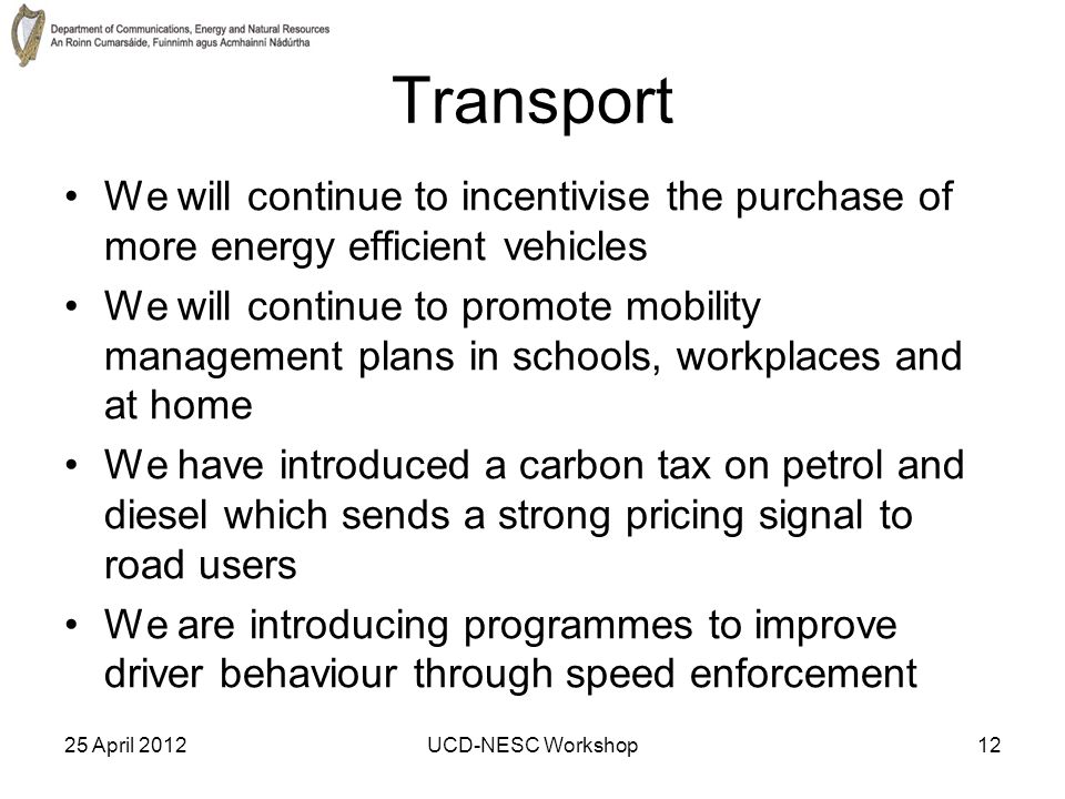 25 April 2012UCD-NESC Workshop12 Transport We will continue to incentivise the purchase of more energy efficient vehicles We will continue to promote mobility management plans in schools, workplaces and at home We have introduced a carbon tax on petrol and diesel which sends a strong pricing signal to road users We are introducing programmes to improve driver behaviour through speed enforcement