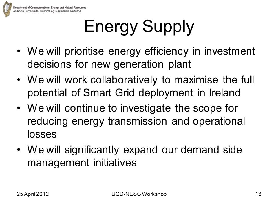 25 April 2012UCD-NESC Workshop13 Energy Supply We will prioritise energy efficiency in investment decisions for new generation plant We will work collaboratively to maximise the full potential of Smart Grid deployment in Ireland We will continue to investigate the scope for reducing energy transmission and operational losses We will significantly expand our demand side management initiatives