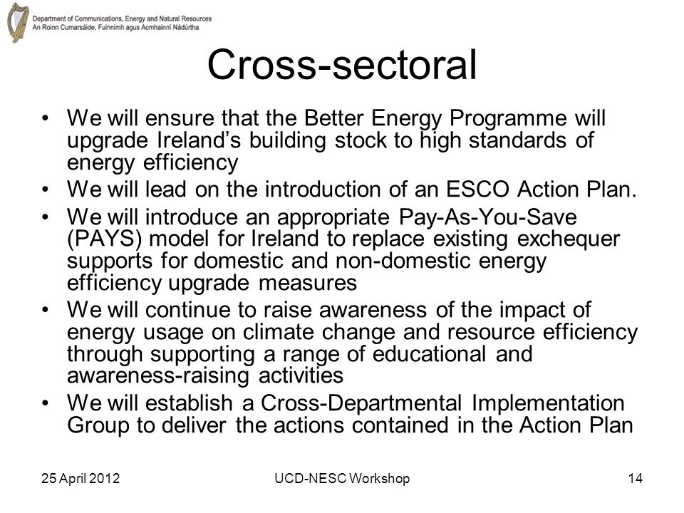 25 April 2012UCD-NESC Workshop14 Cross-sectoral We will ensure that the Better Energy Programme will upgrade Ireland’s building stock to high standards of energy efficiency We will lead on the introduction of an ESCO Action Plan.
