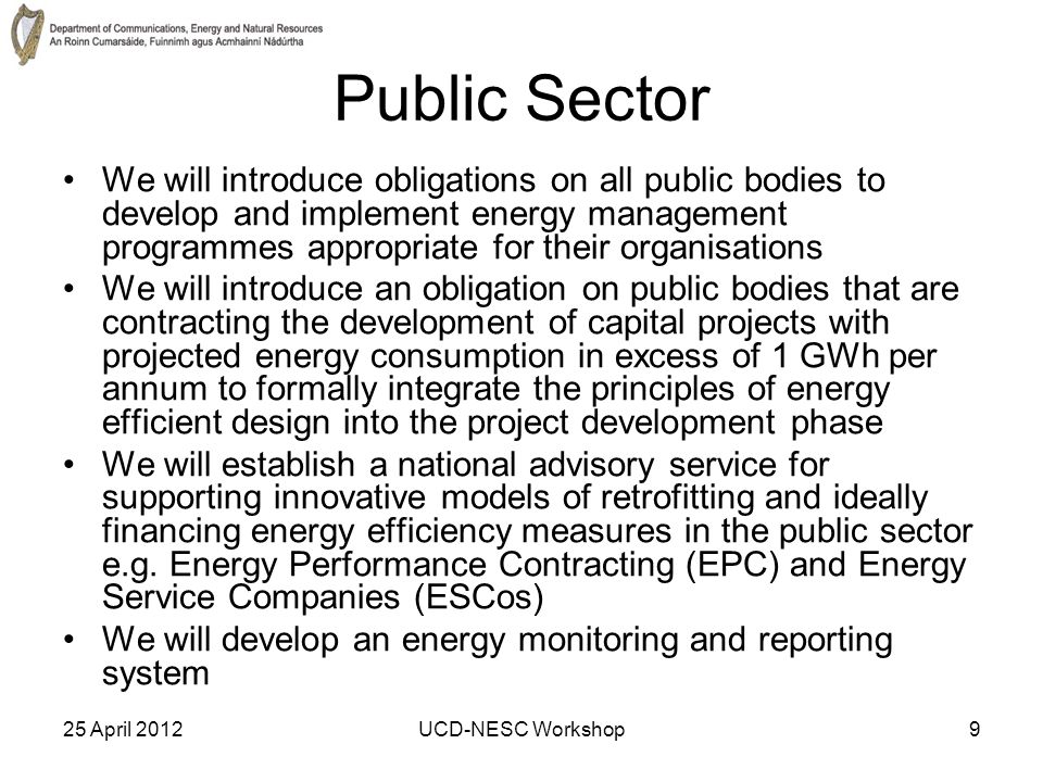 25 April 2012UCD-NESC Workshop9 Public Sector We will introduce obligations on all public bodies to develop and implement energy management programmes appropriate for their organisations We will introduce an obligation on public bodies that are contracting the development of capital projects with projected energy consumption in excess of 1 GWh per annum to formally integrate the principles of energy efficient design into the project development phase We will establish a national advisory service for supporting innovative models of retrofitting and ideally financing energy efficiency measures in the public sector e.g.