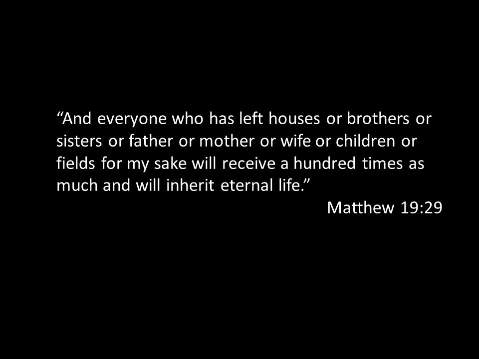 And everyone who has left houses or brothers or sisters or father or mother or wife or children or fields for my sake will receive a hundred times as much and will inherit eternal life. Matthew 19:29