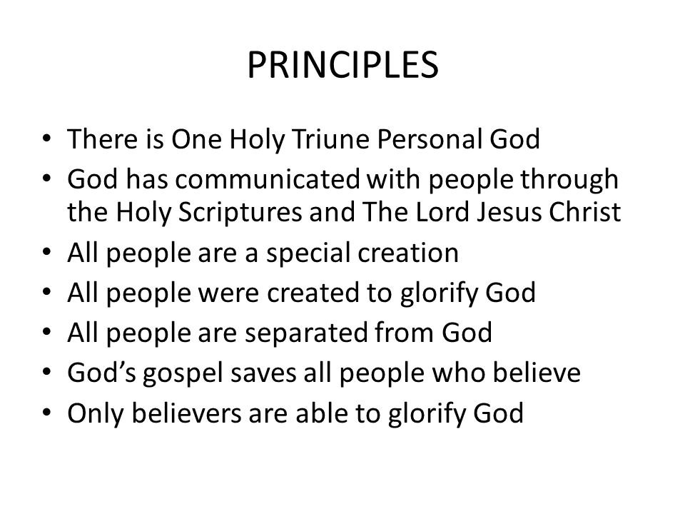 PRINCIPLES There is One Holy Triune Personal God God has communicated with people through the Holy Scriptures and The Lord Jesus Christ All people are a special creation All people were created to glorify God All people are separated from God God’s gospel saves all people who believe Only believers are able to glorify God