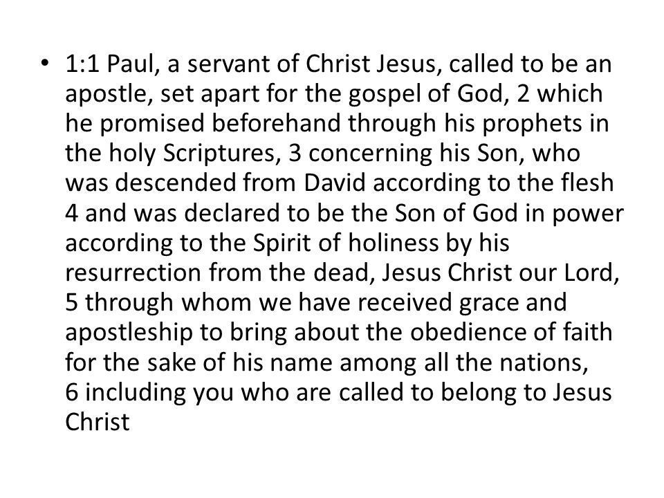 1:1 Paul, a servant of Christ Jesus, called to be an apostle, set apart for the gospel of God, 2 which he promised beforehand through his prophets in the holy Scriptures, 3 concerning his Son, who was descended from David according to the flesh 4 and was declared to be the Son of God in power according to the Spirit of holiness by his resurrection from the dead, Jesus Christ our Lord, 5 through whom we have received grace and apostleship to bring about the obedience of faith for the sake of his name among all the nations, 6 including you who are called to belong to Jesus Christ