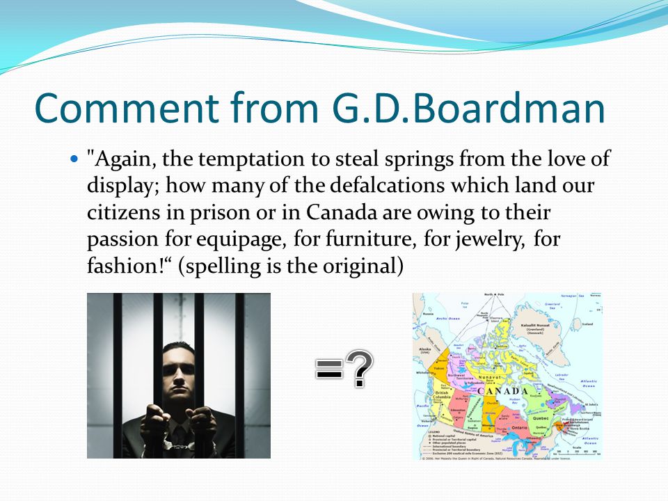 Comment from G.D.Boardman Again, the temptation to steal springs from the love of display; how many of the defalcations which land our citizens in prison or in Canada are owing to their passion for equipage, for furniture, for jewelry, for fashion! (spelling is the original)