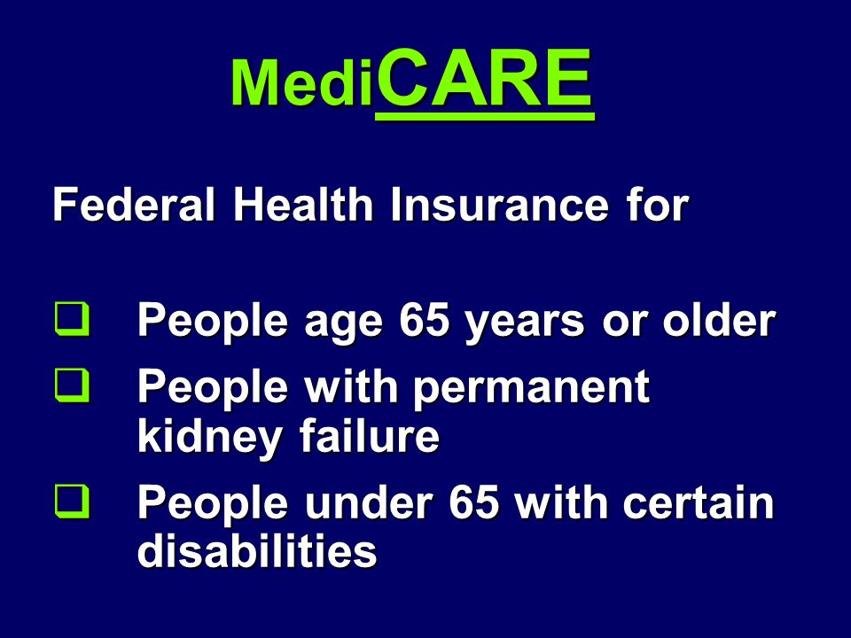 Medi CARE Federal Health Insurance for  People age 65 years or older  People with permanent kidney failure  People under 65 with certain disabilities