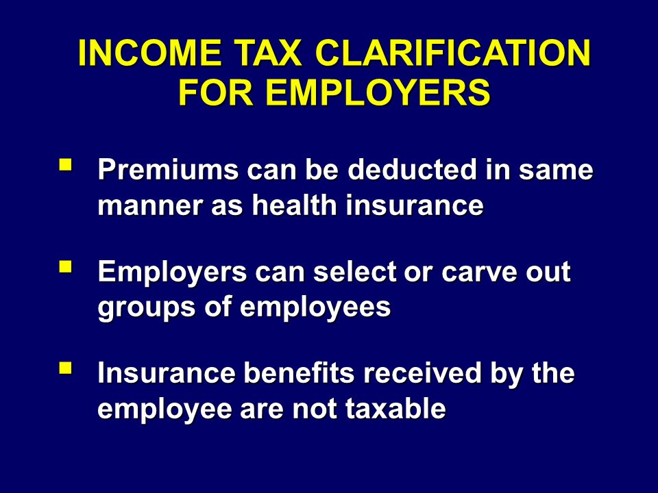 INCOME TAX CLARIFICATION FOR EMPLOYERS  Premiums can be deducted in same manner as health insurance  Employers can select or carve out groups of employees  Insurance benefits received by the employee are not taxable