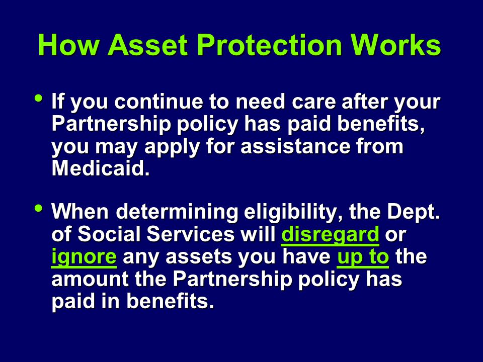How Asset Protection Works If you continue to need care after your Partnership policy has paid benefits, you may apply for assistance from Medicaid.