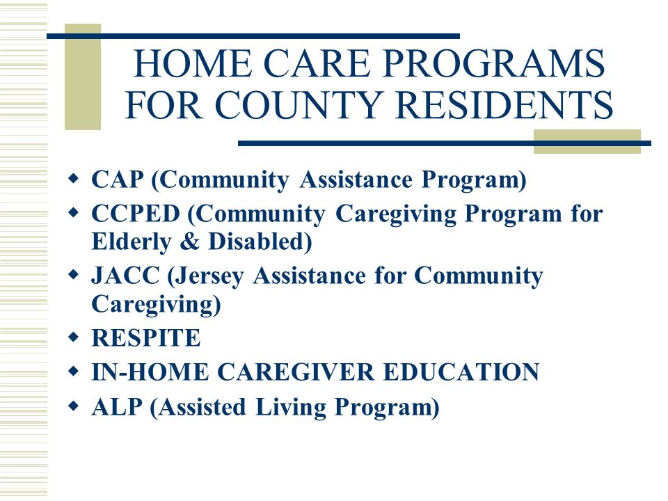 HOME CARE PROGRAMS FOR COUNTY RESIDENTS  CAP (Community Assistance Program)  CCPED (Community Caregiving Program for Elderly & Disabled)  JACC (Jersey Assistance for Community Caregiving)  RESPITE  IN-HOME CAREGIVER EDUCATION  ALP (Assisted Living Program)