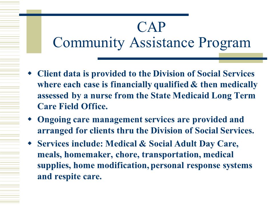 CAP Community Assistance Program  Client data is provided to the Division of Social Services where each case is financially qualified & then medically assessed by a nurse from the State Medicaid Long Term Care Field Office.