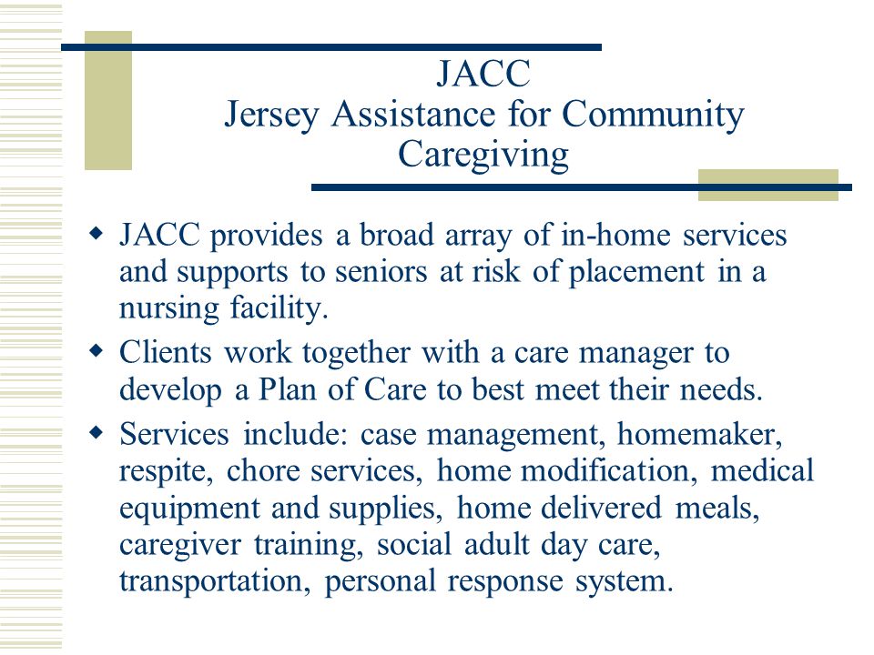 JACC Jersey Assistance for Community Caregiving  JACC provides a broad array of in-home services and supports to seniors at risk of placement in a nursing facility.