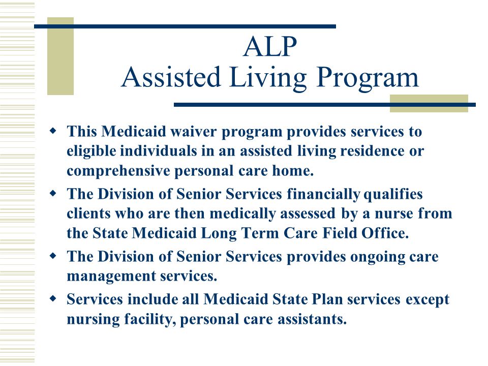 ALP Assisted Living Program  This Medicaid waiver program provides services to eligible individuals in an assisted living residence or comprehensive personal care home.