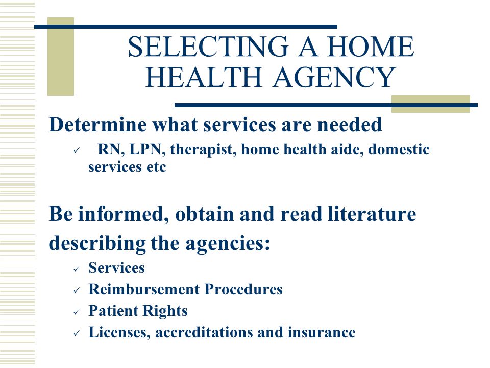 SELECTING A HOME HEALTH AGENCY Determine what services are needed RN, LPN, therapist, home health aide, domestic services etc Be informed, obtain and read literature describing the agencies: Services Reimbursement Procedures Patient Rights Licenses, accreditations and insurance
