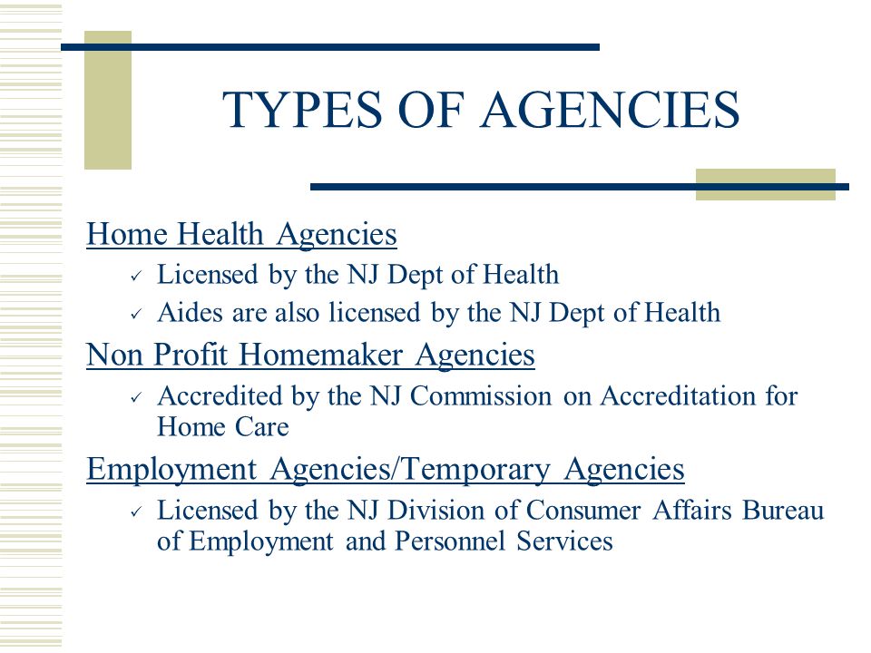TYPES OF AGENCIES Home Health Agencies Licensed by the NJ Dept of Health Aides are also licensed by the NJ Dept of Health Non Profit Homemaker Agencies Accredited by the NJ Commission on Accreditation for Home Care Employment Agencies/Temporary Agencies Licensed by the NJ Division of Consumer Affairs Bureau of Employment and Personnel Services