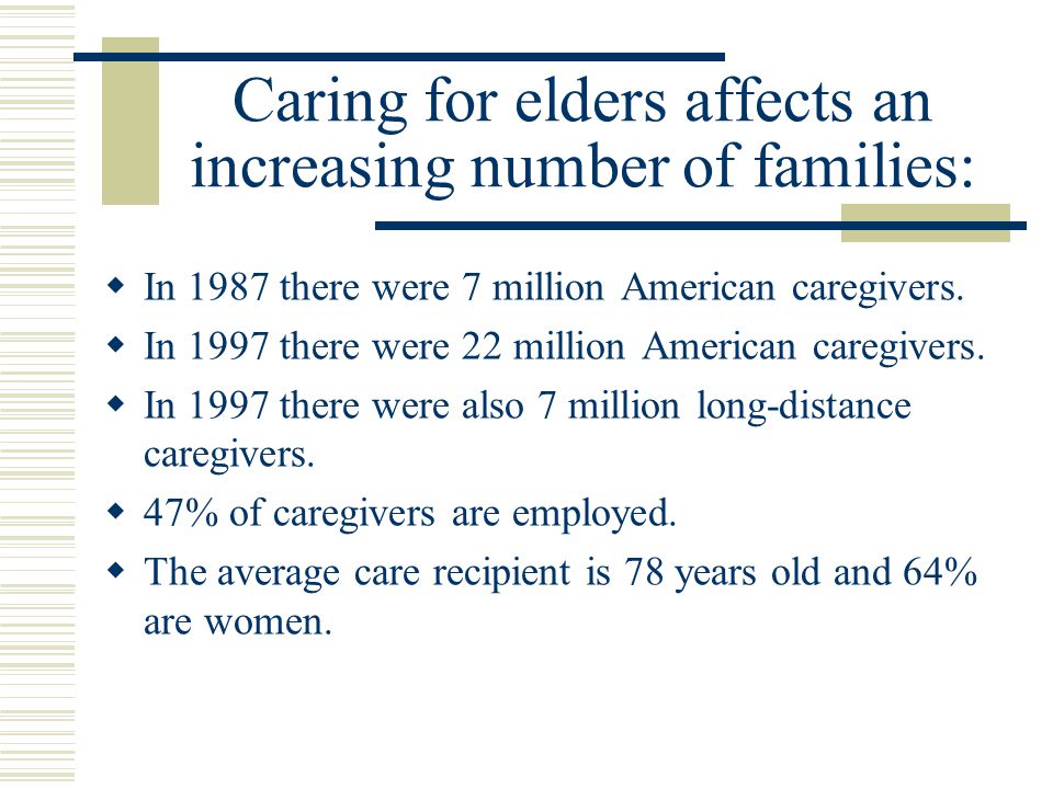 Caring for elders affects an increasing number of families:  In 1987 there were 7 million American caregivers.