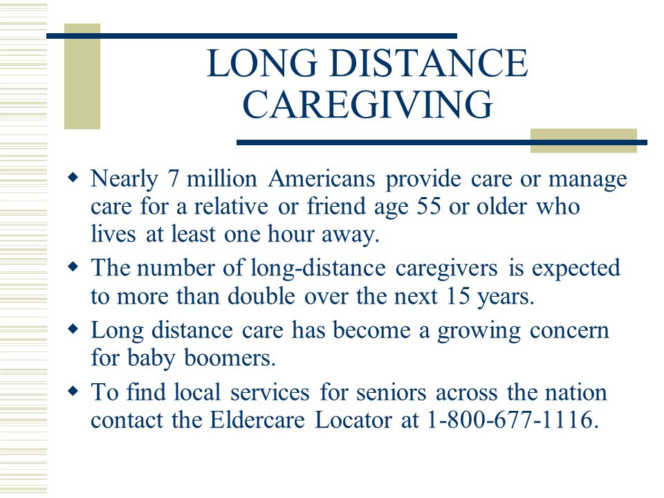 LONG DISTANCE CAREGIVING  Nearly 7 million Americans provide care or manage care for a relative or friend age 55 or older who lives at least one hour away.